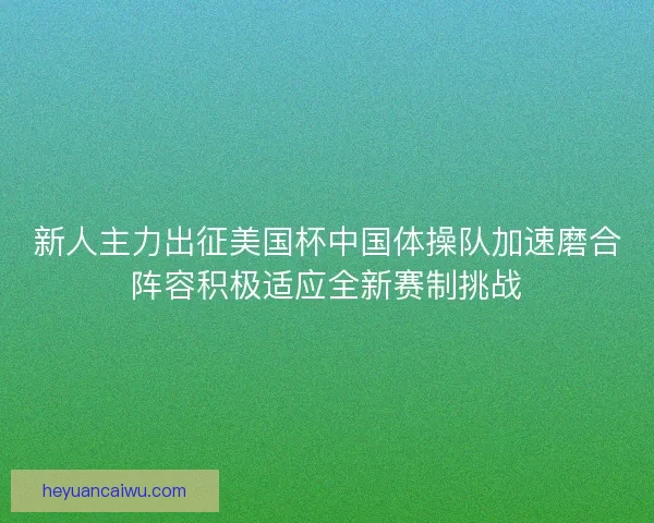 新人主力出征美国杯中国体操队加速磨合阵容积极适应全新赛制挑战