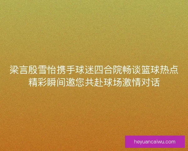 梁言殷雪怡携手球迷四合院畅谈篮球热点精彩瞬间邀您共赴球场激情对话